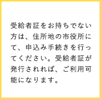 受給者証をお持ちでない方は、住所地の市役所にて、申込み手続きを行ってください。受給者証が発行されれば、ご利用可能になります。